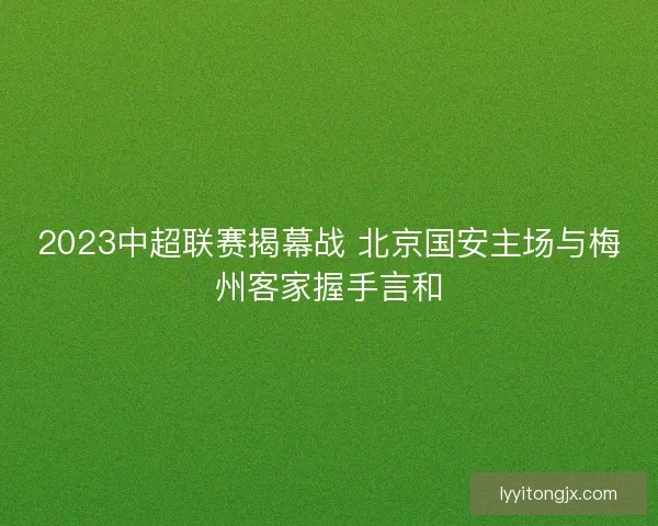 2023中超联赛揭幕战 北京国安主场与梅州客家握手言和