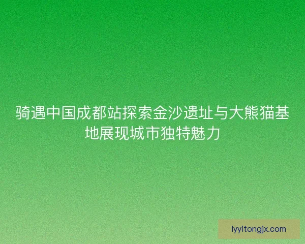 骑遇中国成都站探索金沙遗址与大熊猫基地展现城市独特魅力