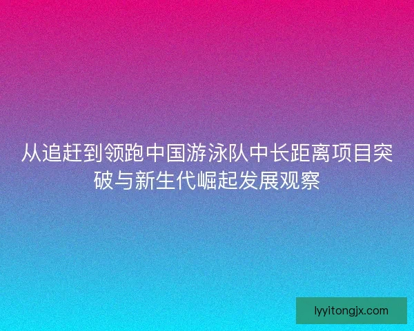 从追赶到领跑中国游泳队中长距离项目突破与新生代崛起发展观察