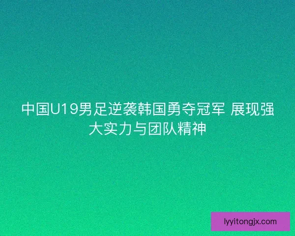 中国U19男足逆袭韩国勇夺冠军 展现强大实力与团队精神
