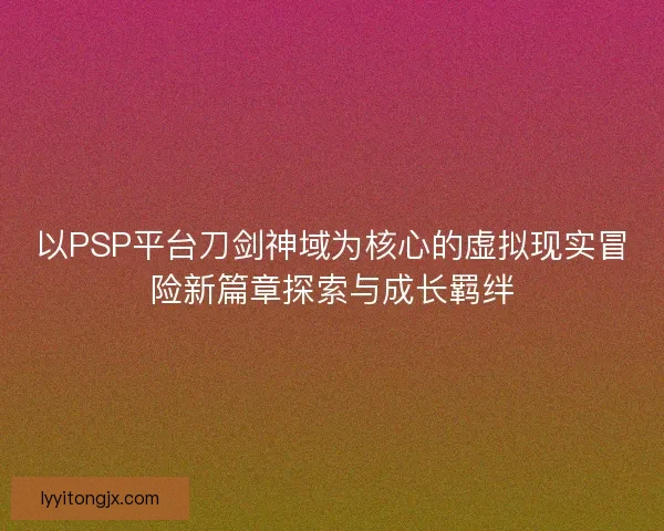 以PSP平台刀剑神域为核心的虚拟现实冒险新篇章探索与成长羁绊