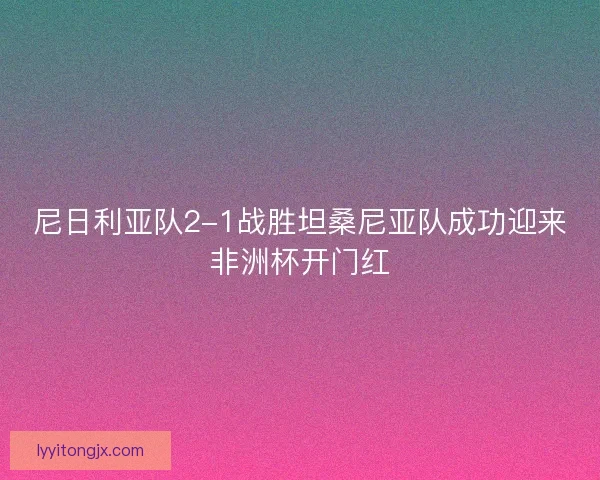 尼日利亚队2-1战胜坦桑尼亚队成功迎来非洲杯开门红
