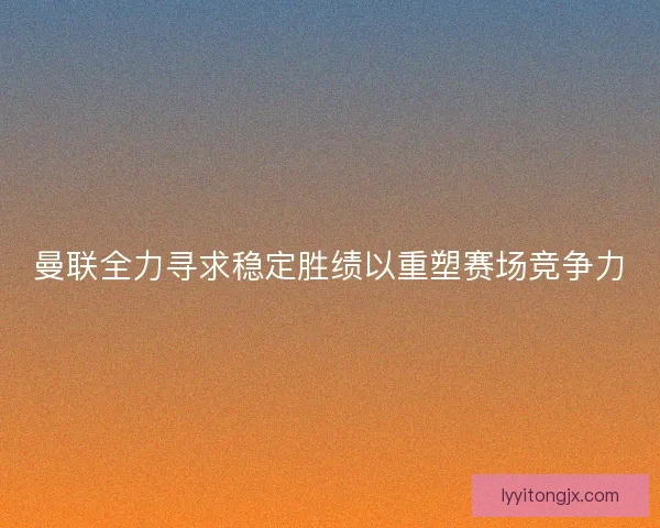 曼联全力寻求稳定胜绩以重塑赛场竞争力